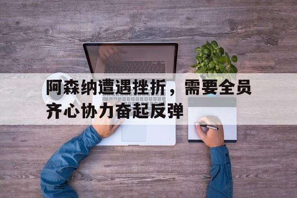 关于阿森纳遭遇挫折，需要全员齐心协力奋起反弹的信息